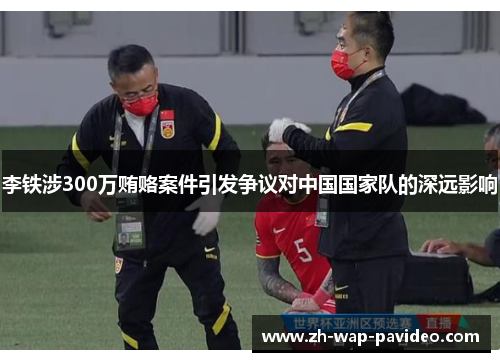 李铁涉300万贿赂案件引发争议对中国国家队的深远影响
