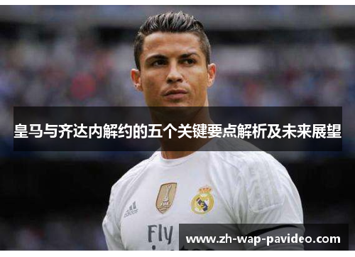 皇马与齐达内解约的五个关键要点解析及未来展望