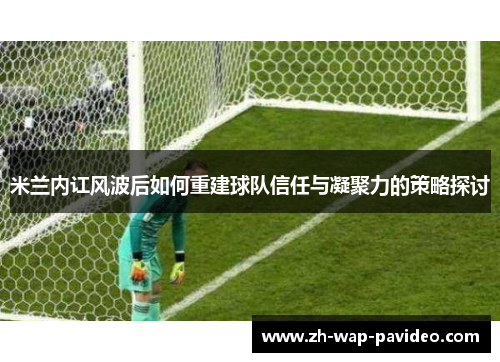 米兰内讧风波后如何重建球队信任与凝聚力的策略探讨