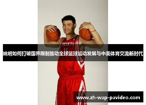 姚明如何打破国界限制推动全球篮球运动发展与中美体育交流新时代
