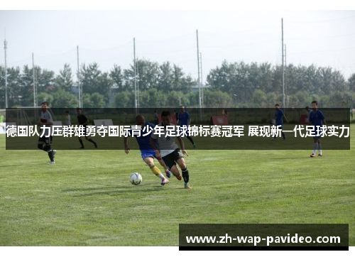 德国队力压群雄勇夺国际青少年足球锦标赛冠军 展现新一代足球实力