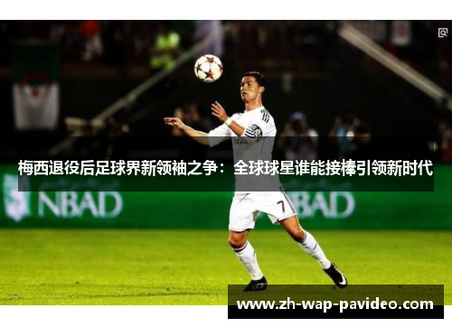 梅西退役后足球界新领袖之争：全球球星谁能接棒引领新时代