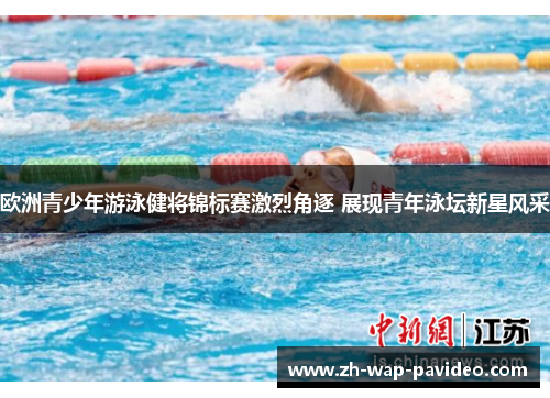欧洲青少年游泳健将锦标赛激烈角逐 展现青年泳坛新星风采