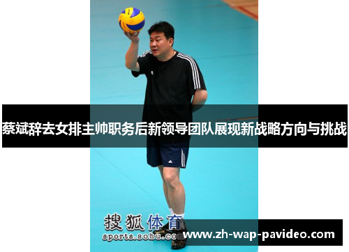 蔡斌辞去女排主帅职务后新领导团队展现新战略方向与挑战 蔡斌辞去女排主帅职务后新领导团队展现新战略方向与挑战