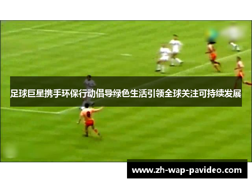 足球巨星携手环保行动倡导绿色生活引领全球关注可持续发展 足球巨星携手环保行动倡导绿色生活引领全球关注可持续发展