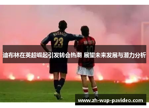 迪布林在英超崛起引发转会热潮 展望未来发展与潜力分析