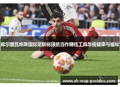 库尔图瓦炮轰国际足联将球员当作赚钱工具忽视健康与福祉 库尔图瓦炮轰国际足联将球员当作赚钱工具忽视健康与福祉